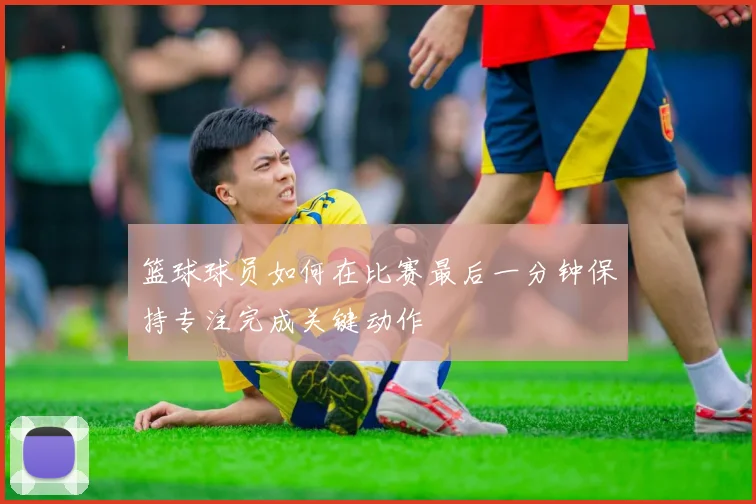 篮球球员如何在比赛最后一分钟保持专注完成关键动作