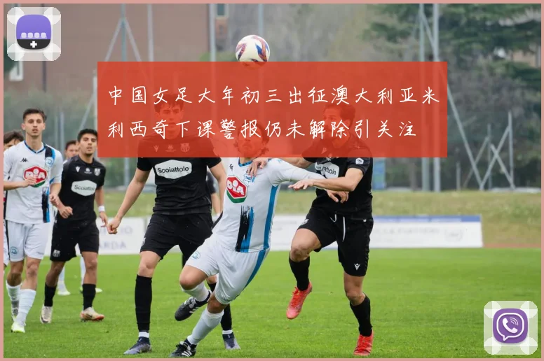 中国女足大年初三出征澳大利亚米利西奇下课警报仍未解除引关注