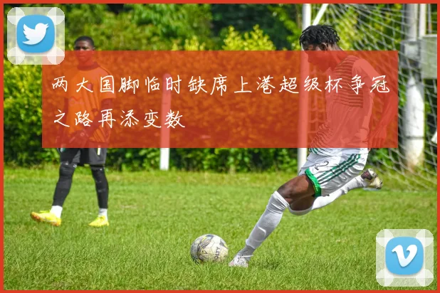 两大国脚临时缺席上港超级杯争冠之路再添变数