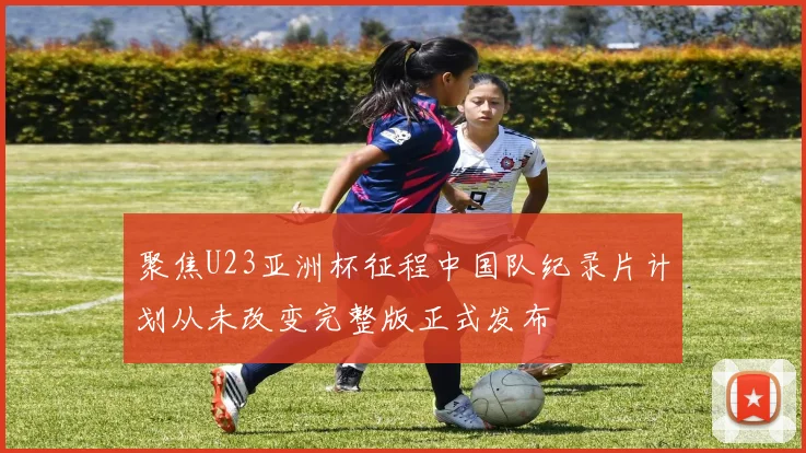 聚焦U23亚洲杯征程中国队纪录片计划从未改变完整版正式发布