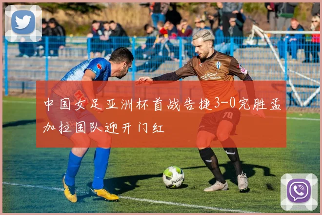 中国女足亚洲杯首战告捷3-0完胜孟加拉国队迎开门红