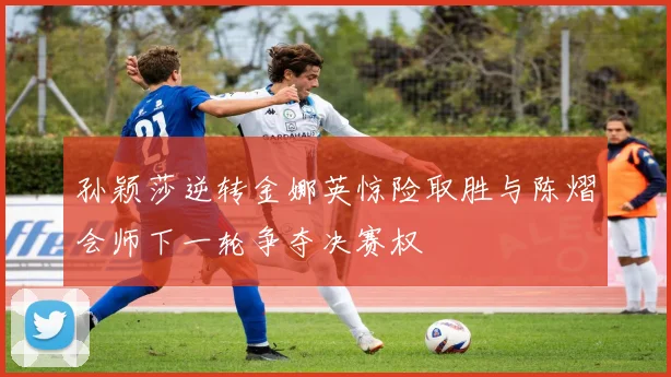 孙颖莎逆转金娜英惊险取胜与陈熠会师下一轮争夺决赛权