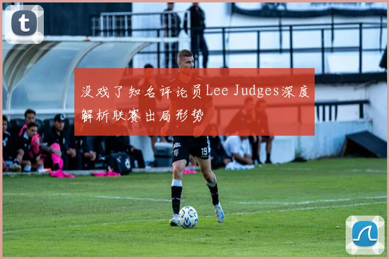 没戏了知名评论员Lee Judges深度解析联赛出局形势