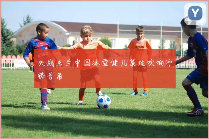 决战米兰中国冰雪健儿集结吹响冲锋号角