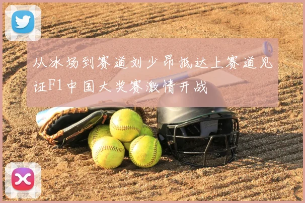 从冰场到赛道刘少昂抵达上赛道见证F1中国大奖赛激情开战