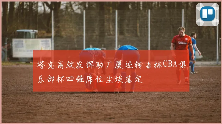 塔克高效发挥助广厦逆转吉林CBA俱乐部杯四强席位尘埃落定