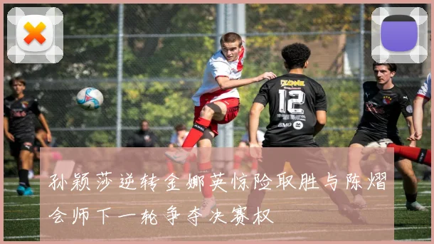 孙颖莎逆转金娜英惊险取胜与陈熠会师下一轮争夺决赛权