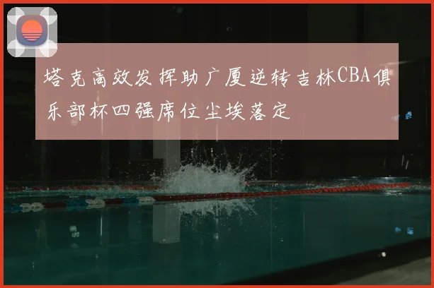 塔克高效发挥助广厦逆转吉林CBA俱乐部杯四强席位尘埃落定