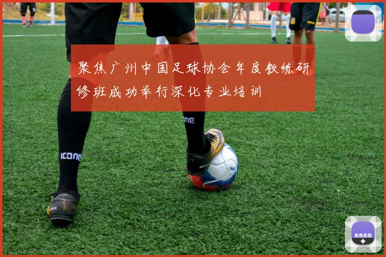 聚焦广州中国足球协会年度教练研修班成功举行深化专业培训